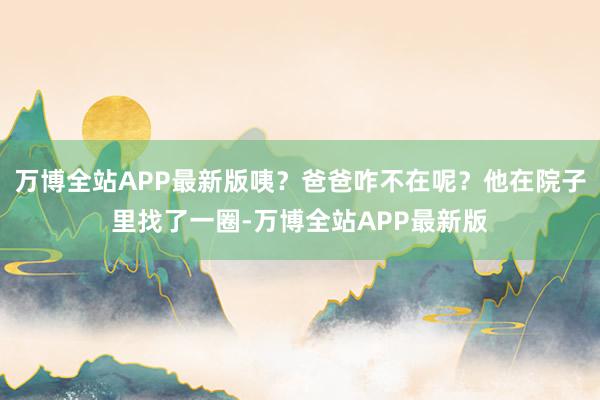 万博全站APP最新版咦？爸爸咋不在呢？他在院子里找了一圈-万博全站APP最新版