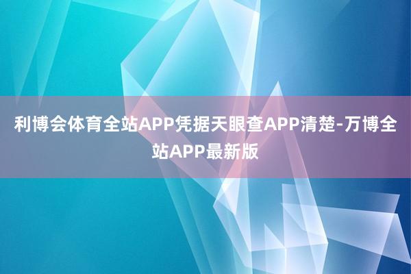 利博会体育全站APP凭据天眼查APP清楚-万博全站APP最新版