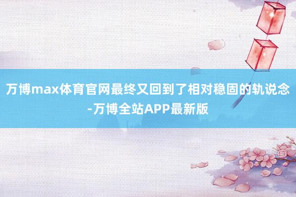 万博max体育官网最终又回到了相对稳固的轨说念-万博全站APP最新版