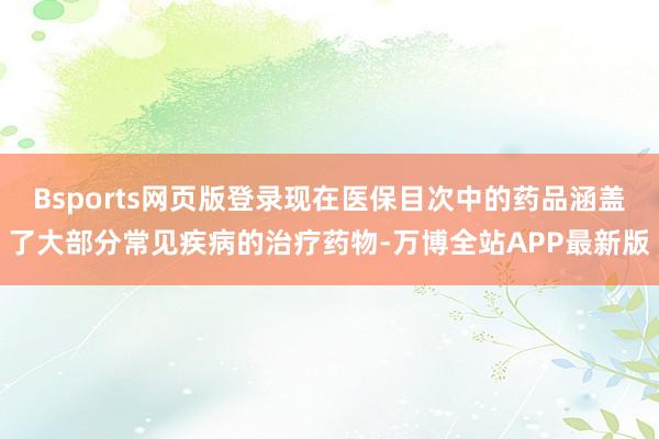 Bsports网页版登录现在医保目次中的药品涵盖了大部分常见疾病的治疗药物-万博全站APP最新版