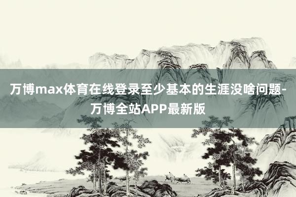 万博max体育在线登录至少基本的生涯没啥问题-万博全站APP最新版