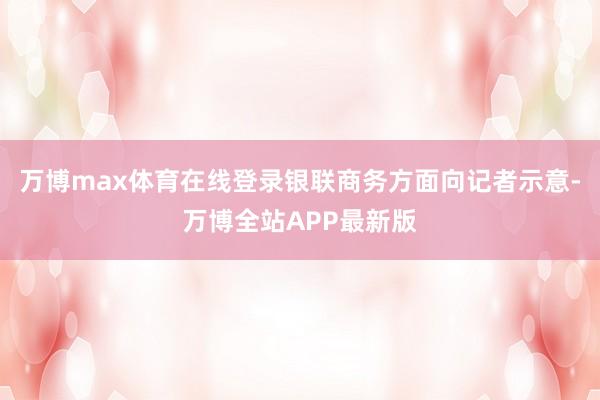 万博max体育在线登录银联商务方面向记者示意-万博全站APP最新版