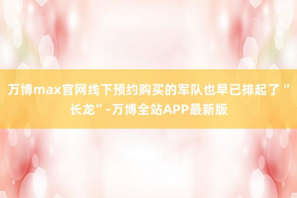 万博max官网线下预约购买的军队也早已排起了“长龙”-万博全站APP最新版