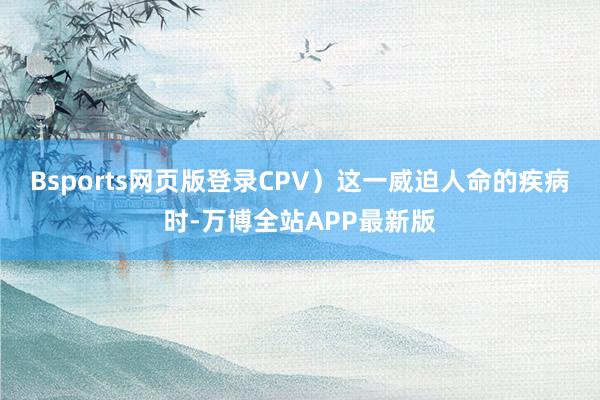 Bsports网页版登录CPV）这一威迫人命的疾病时-万博全站APP最新版