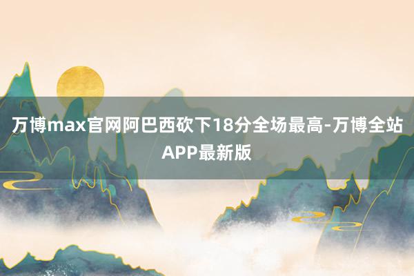 万博max官网阿巴西砍下18分全场最高-万博全站APP最新版