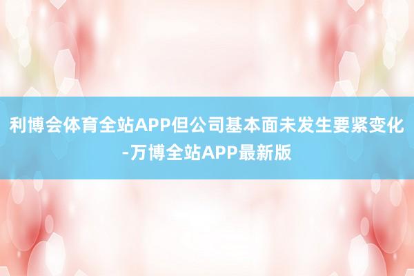 利博会体育全站APP但公司基本面未发生要紧变化-万博全站APP最新版