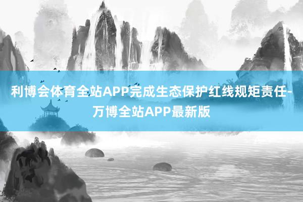 利博会体育全站APP完成生态保护红线规矩责任-万博全站APP最新版