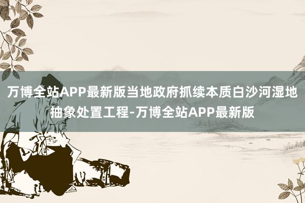 万博全站APP最新版当地政府抓续本质白沙河湿地抽象处置工程-万博全站APP最新版