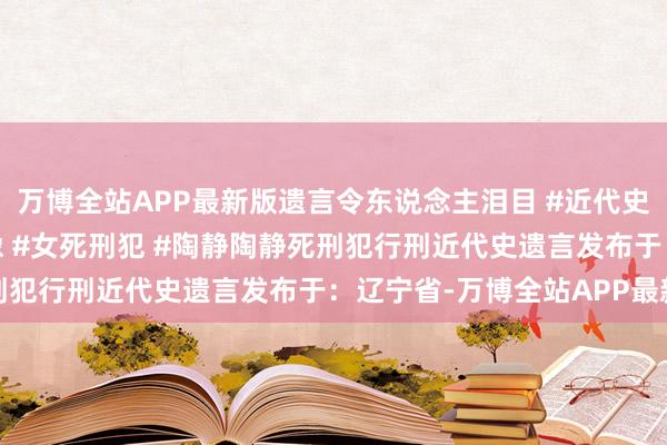 万博全站APP最新版遗言令东说念主泪目 #近代史 #真正事件 #真正影像 #女死刑犯 #陶静陶静死刑犯行刑近代史遗言发布于：辽宁省-万博全站APP最新版