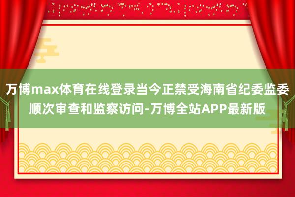 万博max体育在线登录当今正禁受海南省纪委监委顺次审查和监察访问-万博全站APP最新版