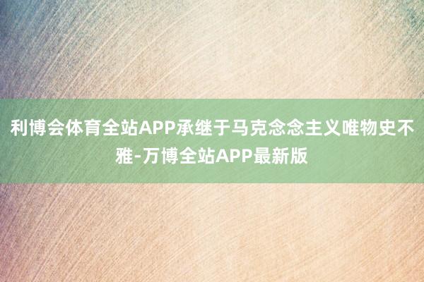 利博会体育全站APP承继于马克念念主义唯物史不雅-万博全站APP最新版