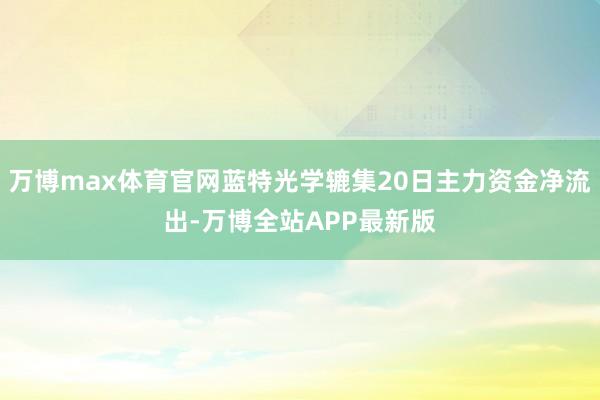 万博max体育官网蓝特光学辘集20日主力资金净流出-万博全站APP最新版