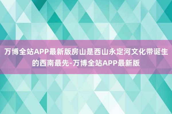 万博全站APP最新版房山是西山永定河文化带诞生的西南最先-万博全站APP最新版