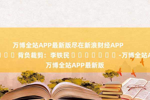 万博全站APP最新版尽在新浪财经APP            						背负裁剪：李铁民 							-万博全站APP最新版