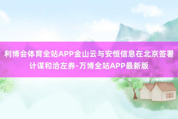 利博会体育全站APP金山云与安恒信息在北京签署计谋和洽左券-万博全站APP最新版