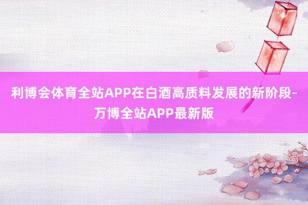 利博会体育全站APP在白酒高质料发展的新阶段-万博全站APP最新版