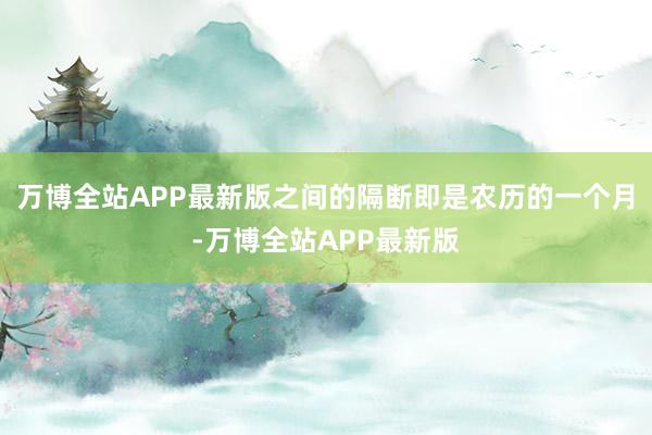 万博全站APP最新版之间的隔断即是农历的一个月-万博全站APP最新版