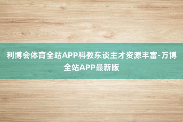 利博会体育全站APP科教东谈主才资源丰富-万博全站APP最新版