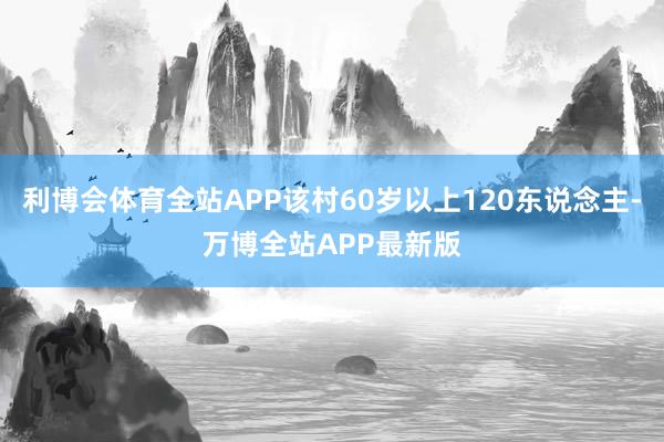 利博会体育全站APP该村60岁以上120东说念主-万博全站APP最新版