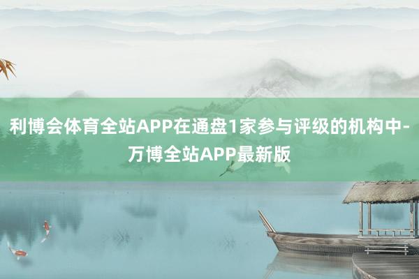 利博会体育全站APP在通盘1家参与评级的机构中-万博全站APP最新版