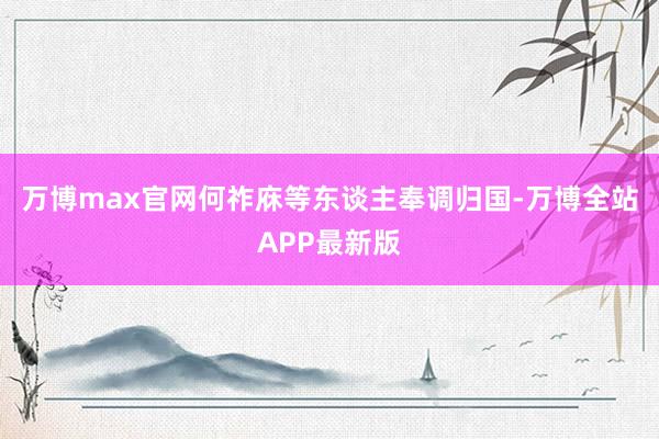 万博max官网何祚庥等东谈主奉调归国-万博全站APP最新版