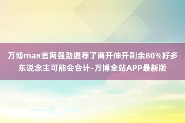 万博max官网强劲遴荐了离开伸开剩余80%好多东说念主可能会合计-万博全站APP最新版