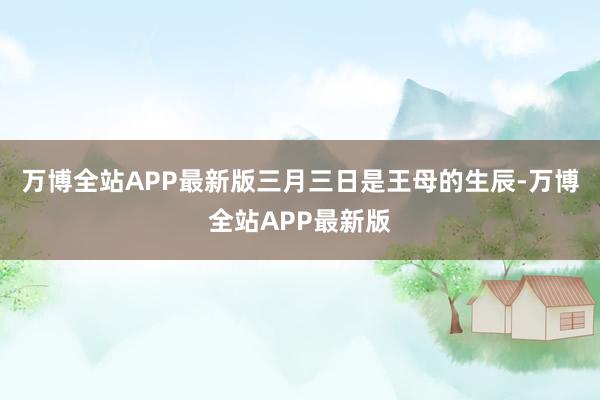 万博全站APP最新版三月三日是王母的生辰-万博全站APP最新版