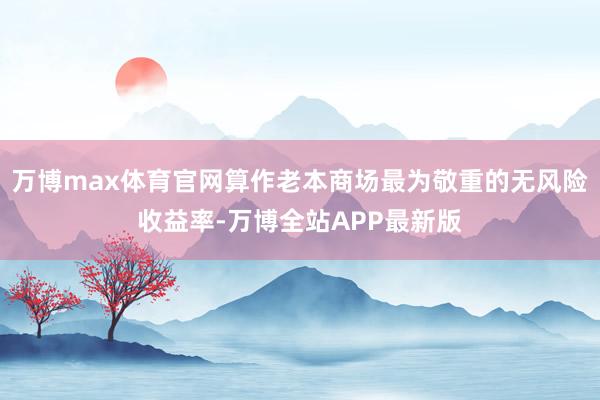 万博max体育官网算作老本商场最为敬重的无风险收益率-万博全站APP最新版