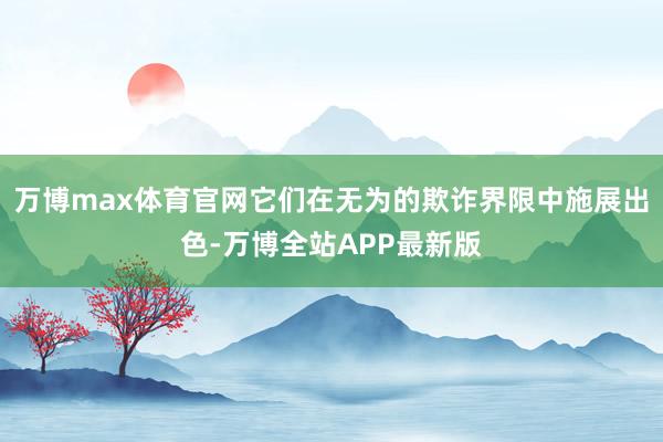 万博max体育官网它们在无为的欺诈界限中施展出色-万博全站APP最新版
