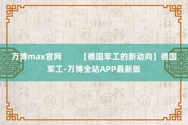 万博max官网        【德国军工的新动向】德国军工-万博全站APP最新版