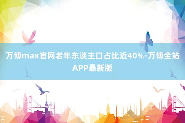 万博max官网老年东谈主口占比近40%-万博全站APP最新版