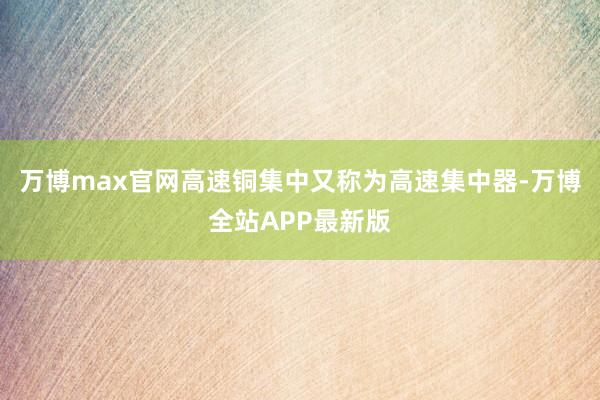 万博max官网高速铜集中又称为高速集中器-万博全站APP最新版