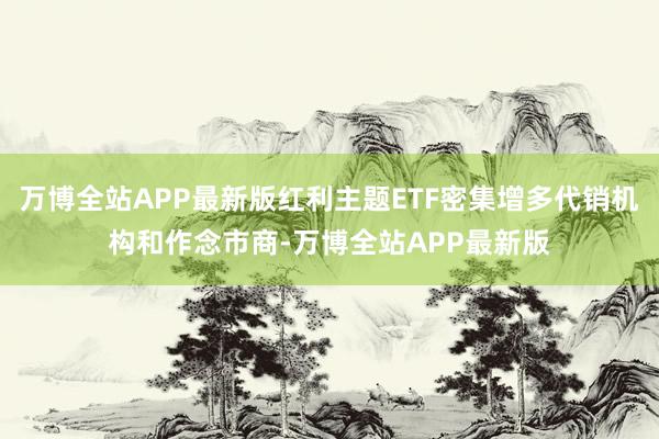 万博全站APP最新版红利主题ETF密集增多代销机构和作念市商-万博全站APP最新版