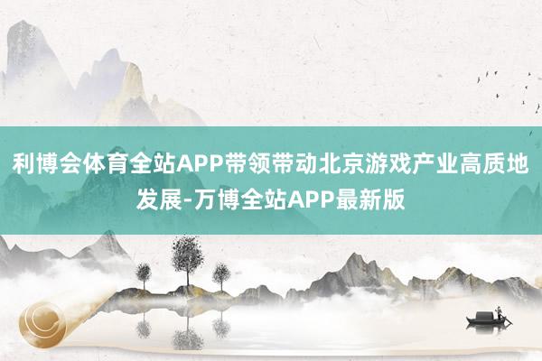 利博会体育全站APP带领带动北京游戏产业高质地发展-万博全站APP最新版