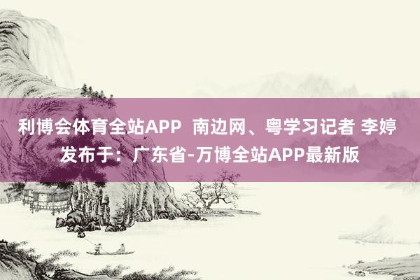 利博会体育全站APP  南边网、粤学习记者 李婷 发布于：广东省-万博全站APP最新版