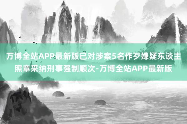 万博全站APP最新版已对涉案5名作歹嫌疑东谈主照章采纳刑事强制顺次-万博全站APP最新版