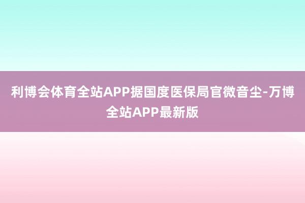 利博会体育全站APP据国度医保局官微音尘-万博全站APP最新版