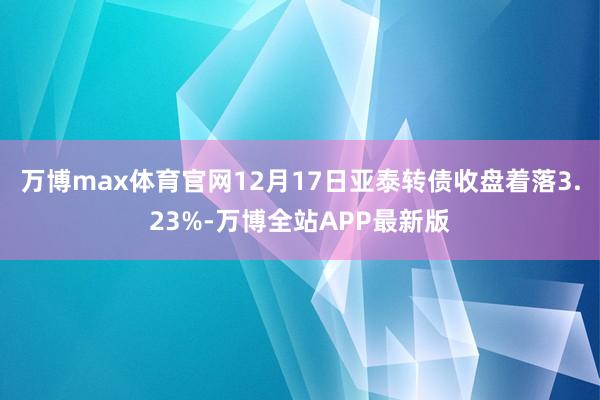 万博max体育官网12月17日亚泰转债收盘着落3.23%-万博全站APP最新版