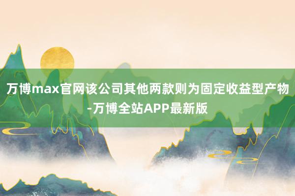 万博max官网该公司其他两款则为固定收益型产物-万博全站APP最新版