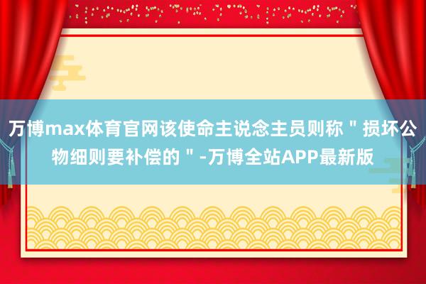 万博max体育官网该使命主说念主员则称＂损坏公物细则要补偿的＂-万博全站APP最新版