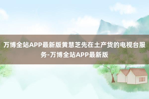 万博全站APP最新版黄慧芝先在土产货的电视台服务-万博全站APP最新版