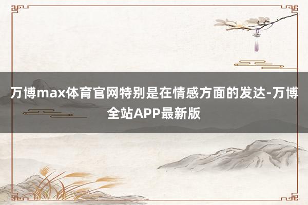 万博max体育官网特别是在情感方面的发达-万博全站APP最新版