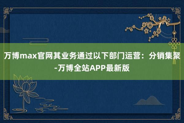 万博max官网其业务通过以下部门运营：分销集聚-万博全站APP最新版