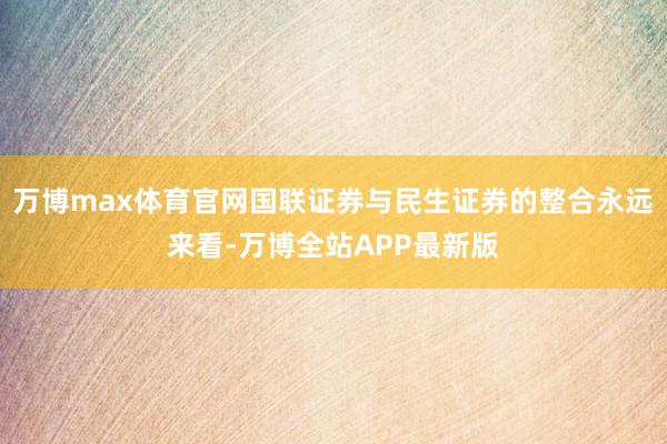 万博max体育官网国联证券与民生证券的整合永远来看-万博全站APP最新版