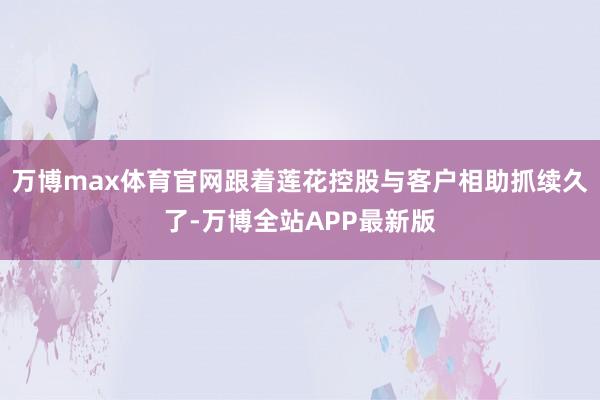 万博max体育官网跟着莲花控股与客户相助抓续久了-万博全站APP最新版