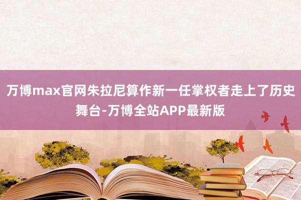 万博max官网朱拉尼算作新一任掌权者走上了历史舞台-万博全站APP最新版