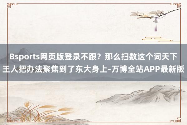 Bsports网页版登录不跟？那么扫数这个词天下王人把办法聚焦到了东大身上-万博全站APP最新版