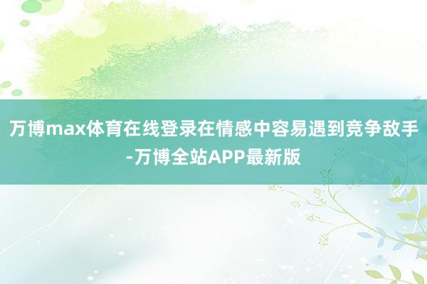 万博max体育在线登录在情感中容易遇到竞争敌手-万博全站APP最新版