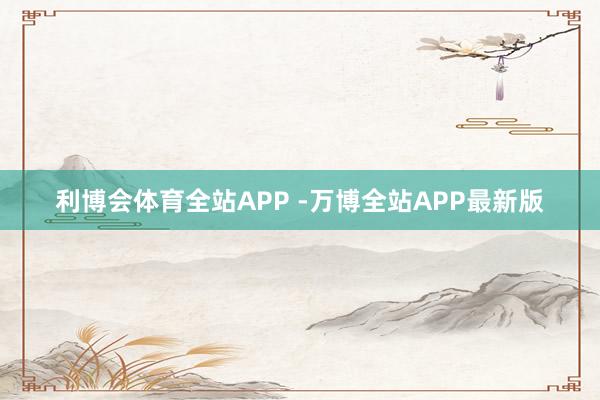 利博会体育全站APP -万博全站APP最新版