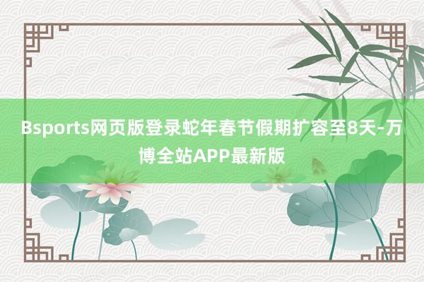 Bsports网页版登录蛇年春节假期扩容至8天-万博全站APP最新版